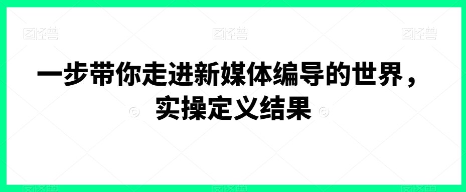 一步带你走进新媒体编导的世界，实操定义结果-大兵轻创资源库