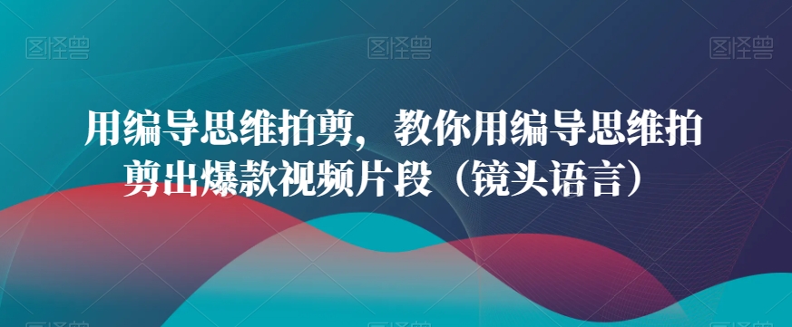 用编导思维拍剪，教你用编导思维拍剪出爆款视频片段（镜头语言）-大兵轻创资源库