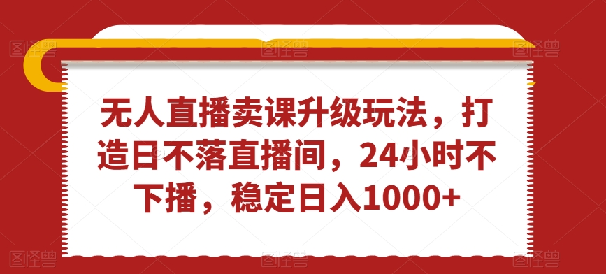 无人直播卖课升级玩法，打造日不落直播间，24小时不下播，稳定日入1000+【揭秘】-大兵轻创资源库
