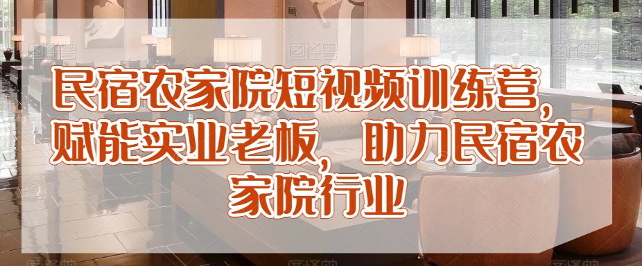 民宿农家院短视频训练营，赋能实业老板，助力民宿农家院行业-大兵轻创资源库