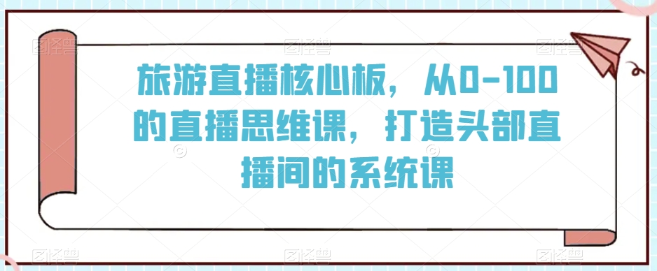 旅游直播核心板，从0-100的直播思维课，打造头部直播间的系统课-大兵轻创资源库