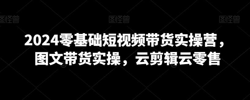 2024零基础短视频带货实操营，图文带货实操，云剪辑云零售-大兵轻创资源库