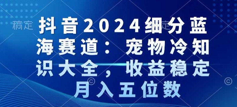 抖音2024细分蓝海赛道：宠物冷知识大全，收益稳定，月入五位数【揭秘】-大兵轻创资源库