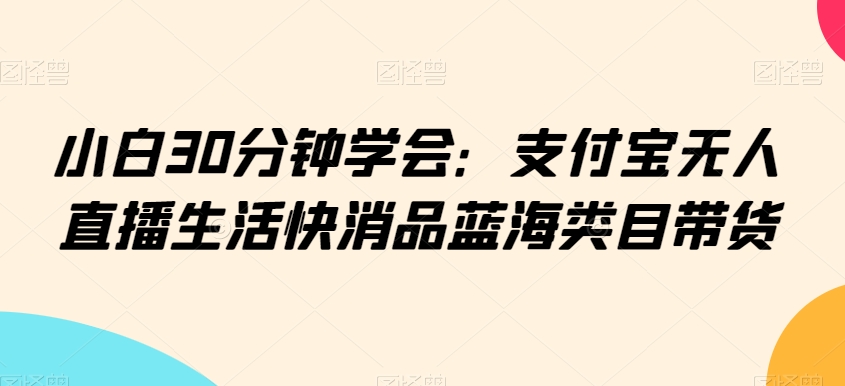 小白30分钟学会：支付宝无人直播生活快消品蓝海类目带货【揭秘】-大兵轻创资源库