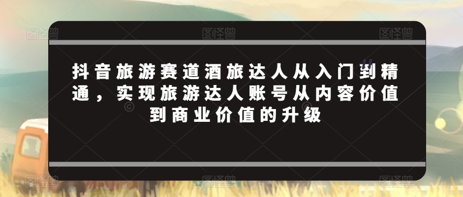 抖音旅游赛道酒旅达人从入门到精通，实现旅游达人账号从内容价值到商业价值的升级-大兵轻创资源库