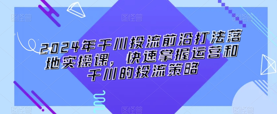 2024年千川投流前沿打法落地实操课，快速掌握运营和千川的投流策略-大兵轻创资源库