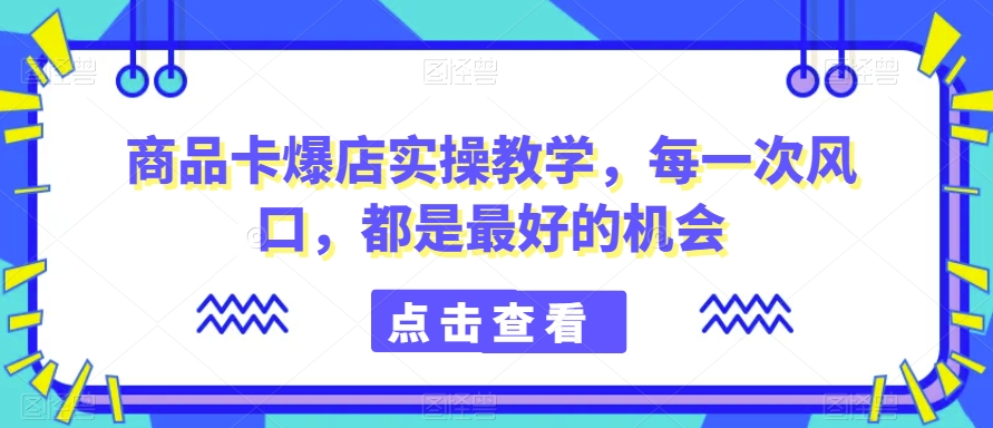 商品卡爆店实操教学，每一次风口，都是最好的机会-大兵轻创资源库