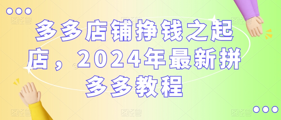 多多店铺挣钱之起店，2024年最新拼多多教程-大兵轻创资源库