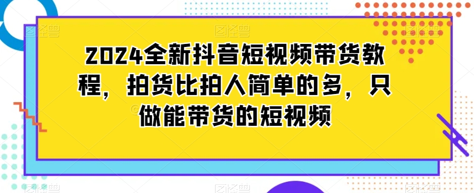 2024全新抖音短视频带货教程，拍货比拍人简单的多，只做能带货的短视频-大兵轻创资源库