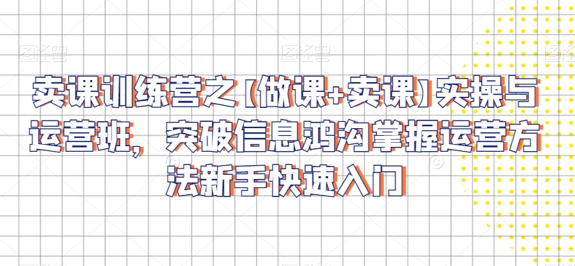 卖课训练营之【做课+卖课】实操与运营班，突破信息鸿沟掌握运营方法新手快速入门-大兵轻创资源库
