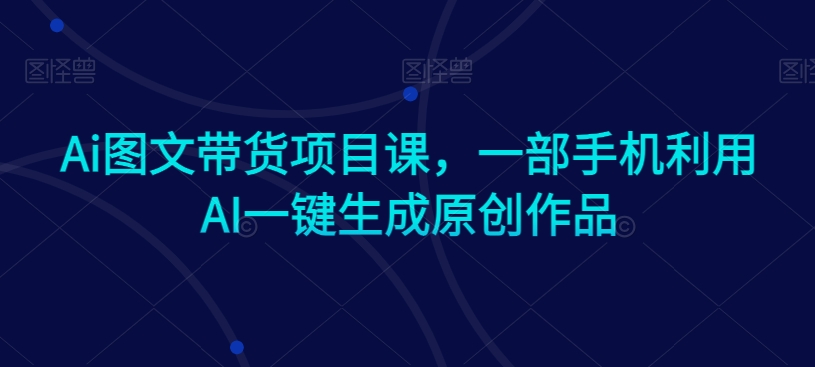 Ai图文带货项目课，一部手机利用AI一键生成原创作品-大兵轻创资源库