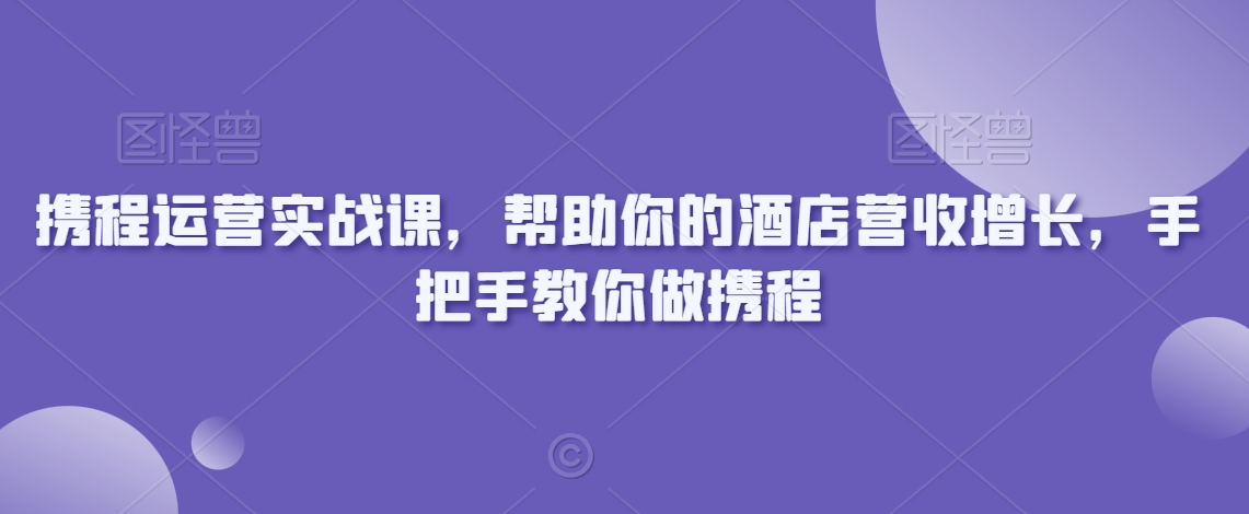 携程运营实战课，帮助你的酒店营收增长，手把手教你做携程-大兵轻创资源库