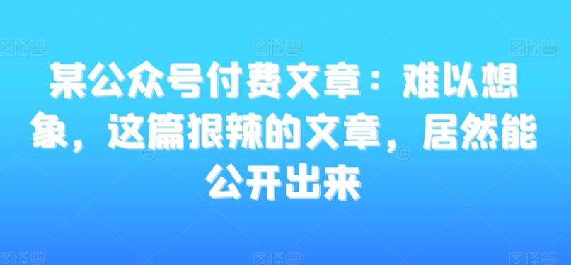 某公众号付费文章：难以想象，这篇狠辣的文章，居然能公开出来-大兵轻创资源库