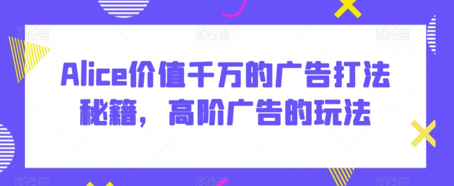Alice价值千万的广告打法秘籍，高阶广告的玩法-大兵轻创资源库