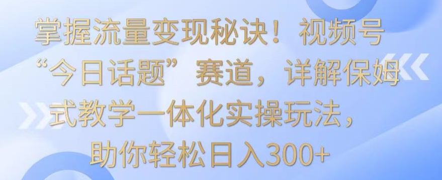掌握流量变现秘诀！视频号“今日话题”赛道，详解保姆式教学一体化实操玩法，助你轻松日入300+【揭秘】-大兵轻创资源库