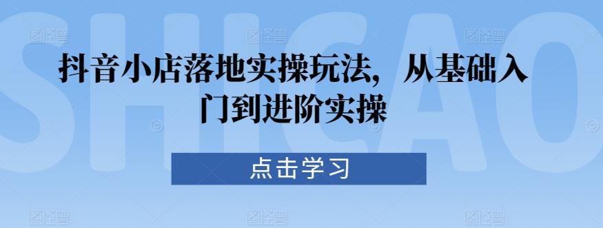 抖音小店落地实操玩法，从基础入门到进阶实操-大兵轻创资源库