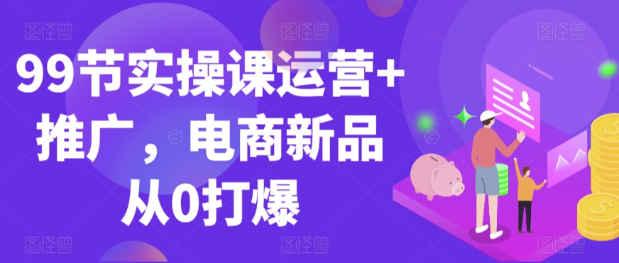 99节实操课运营+推广，电商新品从0打爆-大兵轻创资源库