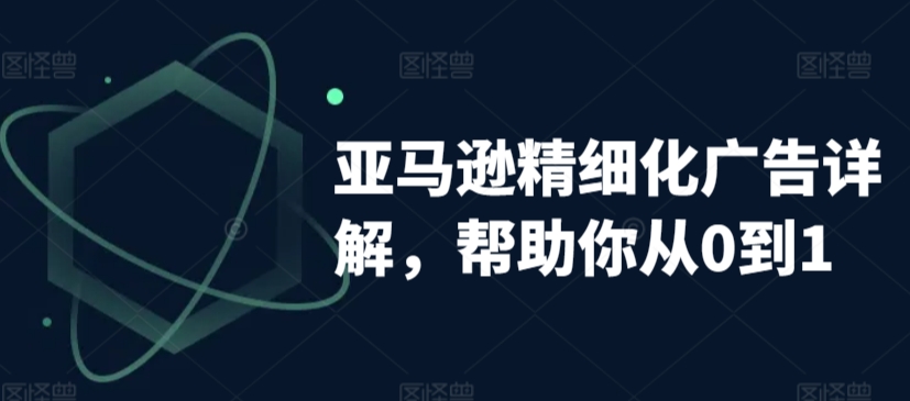 亚马逊精细化广告详解，帮助你从0到1，自动广告权重解读、手动广告打法详解-大兵轻创资源库