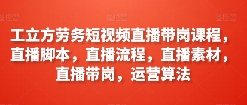 工立方劳务短视频直播带岗课程，直播脚本，直播流程，直播素材，直播带岗，运营算法-大兵轻创资源库