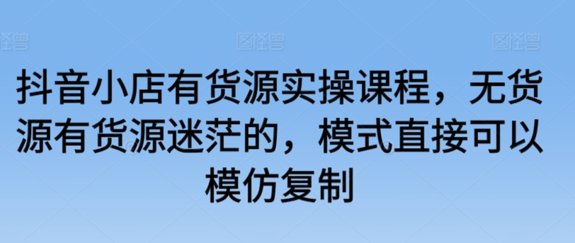 抖音小店有货源实操课程，无货源有货源迷茫的，模式直接可以模仿复制-大兵轻创资源库