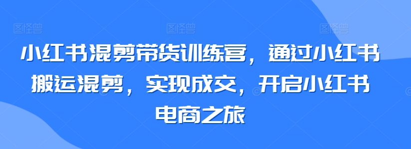 小红书混剪带货训练营，通过小红书搬运混剪，实现成交，开启小红书电商之旅-大兵轻创资源库
