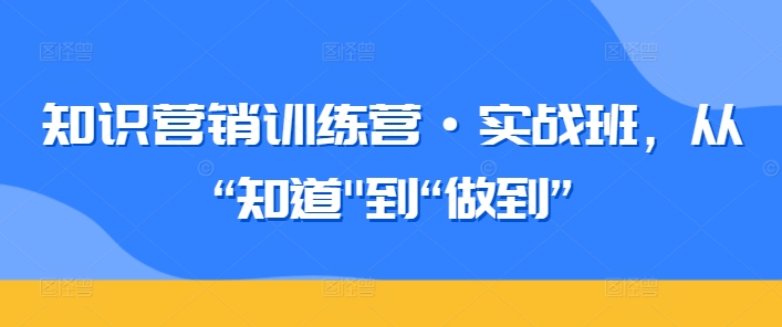 知识营销训练营·实战班，从“知道”到“做到”-大兵轻创资源库