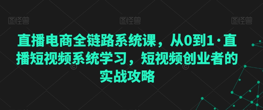 直播电商全链路系统课，从0到1·直播短视频系统学习，短视频创业者的实战攻略-大兵轻创资源库