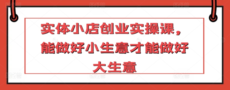 实体小店创业实操课，能做好小生意才能做好大生意-大兵轻创资源库