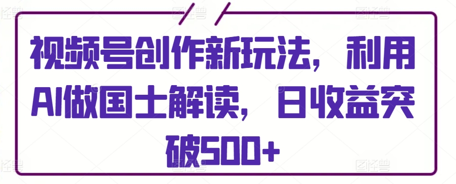 视频号创作新玩法，利用AI做国士解读，日收益突破500+【揭秘】-大兵轻创资源库