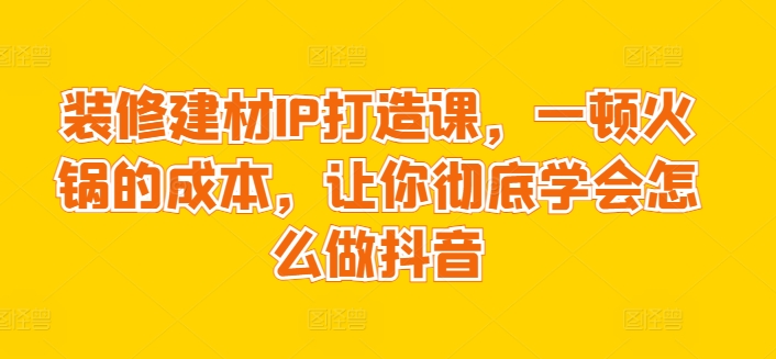 装修建材IP打造课，一顿火锅的成本，让你彻底学会怎么做抖音-大兵轻创资源库