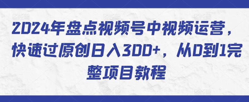 2024年盘点视频号中视频运营，快速过原创日入300+，从0到1完整项目教程-大兵轻创资源库
