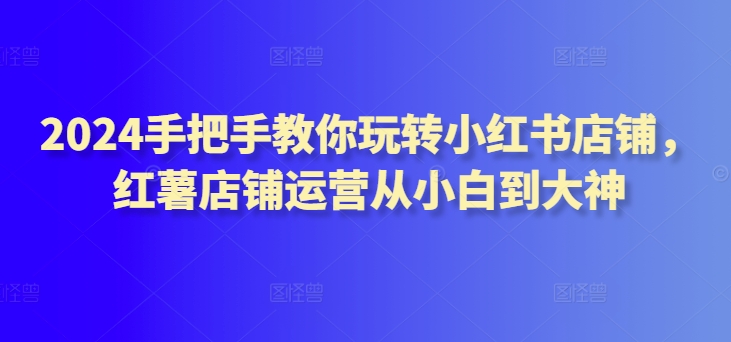 2024手把手教你玩转小红书店铺，红薯店铺运营从小白到大神-大兵轻创资源库