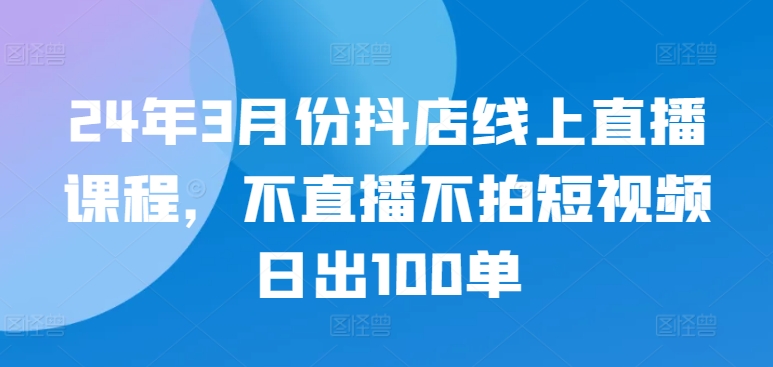 24年3月份抖店线上直播课程，不直播不拍短视频日出100单-大兵轻创资源库
