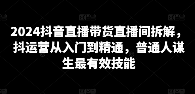 2024抖音直播带货直播间拆解，抖运营从入门到精通，普通人谋生最有效技能-大兵轻创资源库