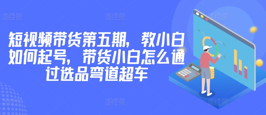 价值2980短视频带货第五期，教小白如何起号，带货小白怎么通过选品弯道超车-大兵轻创资源库