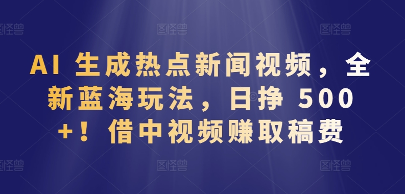 AI 生成热点新闻视频，全新蓝海玩法，日挣 500+!借中视频赚取稿费【揭秘】-大兵轻创资源库