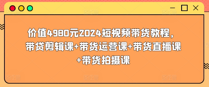 价值4980元2024短视频带货教程，带贷剪辑课+带货运营课+带货直播课+带货拍摄课-大兵轻创资源库