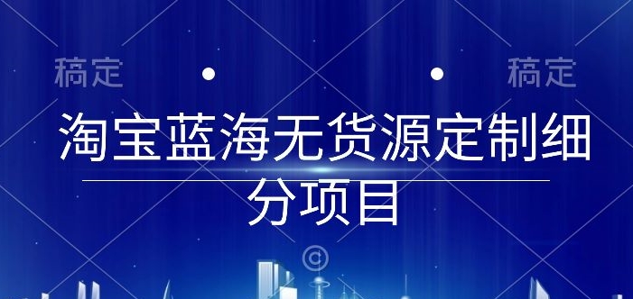 淘宝蓝海无货源定制细分项目，从0到起店实操全流程【揭秘】-大兵轻创资源库