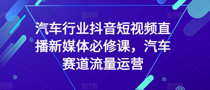 汽车行业抖音短视频直播新媒体必修课，汽车赛道流量运营-大兵轻创资源库