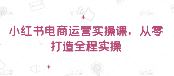 小红书电商运营实操课，​从零打造全程实操-大兵轻创资源库