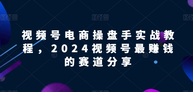 视频号电商实战教程，2024视频号最赚钱的赛道分享-大兵轻创资源库