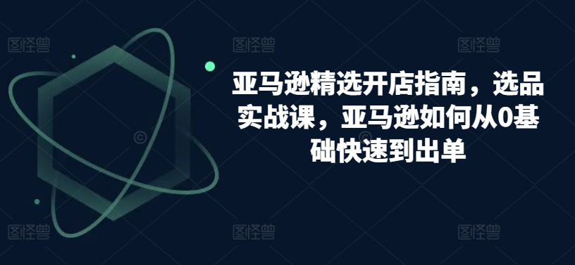 亚马逊精选开店指南，选品实战课，亚马逊如何从0基础快速到出单-大兵轻创资源库