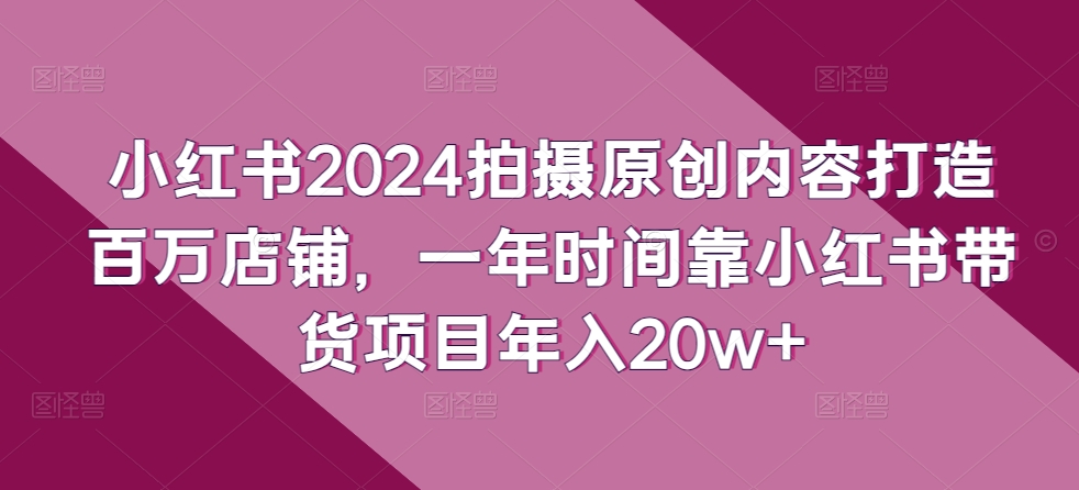 小红书2024拍摄原创内容打造百万店铺，一年时间靠小红书带货项目年入20w+-大兵轻创资源库