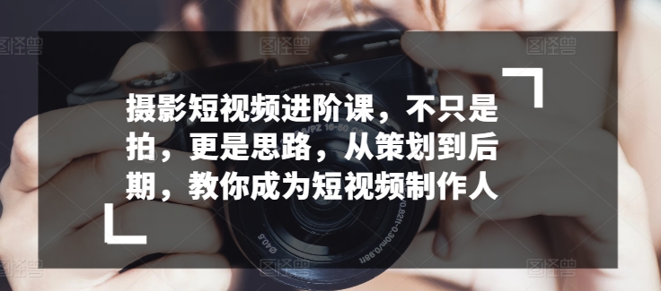 摄影短视频进阶课，不只是拍，更是思路，从策划到后期，教你成为短视频制作人-大兵轻创资源库