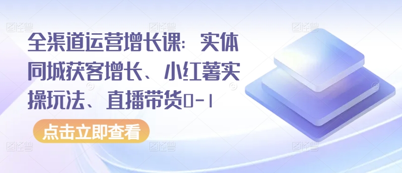 全渠道运营增长课：实体同城获客增长、小红薯实操玩法、直播带货0-1-大兵轻创资源库