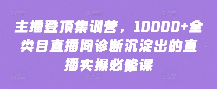 主播登顶集训营，10000+全类目直播间诊断沉淀出的直播实操必修课-大兵轻创资源库