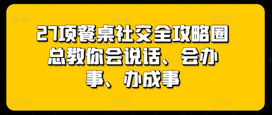 27项餐桌社交全攻略圈总教你会说话、会办事、办成事-大兵轻创资源库