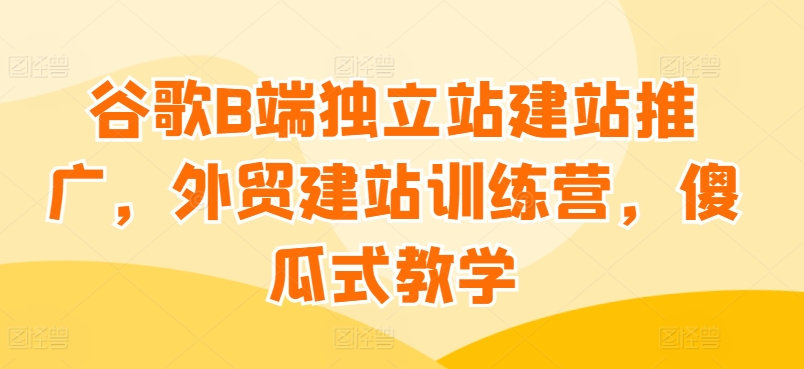 谷歌B端独立站建站推广，外贸建站训练营，傻瓜式教学-大兵轻创资源库