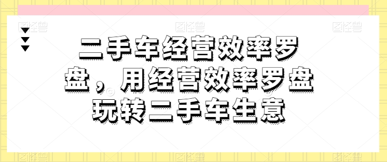 二手车经营效率罗盘，用经营效率罗盘玩转二手车生意-大兵轻创资源库