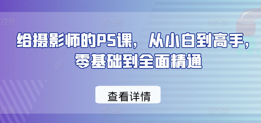 给摄影师的PS课，从小白到高手，零基础到全面精通-大兵轻创资源库
